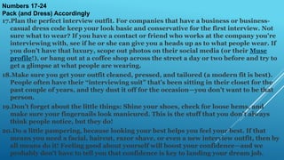 Numbers 17-24
Pack (and Dress) Accordingly
17.Plan the perfect interview outfit. For companies that have a business or business-
casual dress code keep your look basic and conservative for the first interview. Not
sure what to wear? If you have a contact or friend who works at the company you're
interviewing with, see if he or she can give you a heads up as to what people wear. If
you don’t have that luxury, scope out photos on their social media (or their Muse
profile!), or hang out at a coffee shop across the street a day or two before and try to
get a glimpse at what people are wearing.
18.Make sure you get your outfit cleaned, pressed, and tailored (a modern fit is best).
People often have their “interviewing suit” that’s been sitting in their closet for the
past couple of years, and they dust it off for the occasion—you don’t want to be that
person.
19.Don’t forget about the little things: Shine your shoes, check for loose hems, and
make sure your fingernails look manicured. This is the stuff that you don’t always
think people notice, but they do!
20.Do a little pampering, because looking your best helps you feel your best. If that
means you need a facial, haircut, razor shave, or even a new interview outfit, then by
all means do it! Feeling good about yourself will boost your confidence—and we
probably don’t have to tell you that confidence is key to landing your dream job.
 
