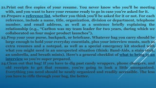 21.Print out five copies of your resume. You never know who you’ll be meeting
with, and you want to have your resume ready to go in case you're asked for it.
22.Prepare a reference list, whether you think you’ll be asked for it or not. For each
reference, include a name, title, organization, division or department, telephone
number, and email address, as well as a sentence briefly explaining the
relationship (e.g., “Carlton was my team leader for two years, during which we
collaborated on four major product launches”).
23.Prep your your purse, backpack, or briefcase. Whatever bag you carry should be
large enough to hold your everyday essentials, plus your interview musts, such as
extra resumes and a notepad, as well as a special emergency kit stocked with
what you might need in an unexpected situation (think: Band-Aids, a stain stick,
an umbrella, and breath mints). Here’s a general checklist of what to bring to an
interview so you’re super prepared.
24.Clean out that bag! If you have to dig past candy wrappers, phone chargers, and
old receipts to get that resume, you’re going to look a little unorganized.
Everything you need should be neatly organized and readily accessible. The less
you have to rifle through your bag, the better.
 