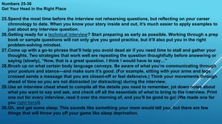 Numbers 25-30
Get Your Head in the Right Place
25.Spend the most time before the interview not rehearsing questions, but reflecting on your career
chronology to date. When you know your story inside and out, it’s much easier to apply examples to
just about any interview question.
26.Getting ready for a technical interview? Start preparing as early as possible. Working through a prep
book or sample questions will not only give you good practice, but it’ll also put you in the right
problem-solving mindset.
27.Come up with a go-to phrase that’ll help you avoid dead air if you need time to stall and gather your
thoughts. Two strategies that work well are repeating the question thoughtfully before answering or
saying (slowly), “Now, that is a great question. I think I would have to say…"
28.Brush up on what certain body language conveys. Be aware of what you’re communicating through
your posture and stance—and make sure it’s good. (For example, sitting with your arms and legs
crossed sends a message that you are closed-off or feel defensive.) Think your movements through
ahead of time so you are not distracted (or distracting) during the interview.
29.Use an interview cheat sheet to compile all the details you need to remember, jot down notes about
what you want to say and ask, and check off all the essentials of what to bring to the interview. Print
one out for every interview, read it over the morning of, and you’ll be good to go! (We made one for
you right here!)
30.Oh, and get some sleep. This sounds like something your mom would tell you, but there are few
things that will throw you off your game like sleep deprivation.
 