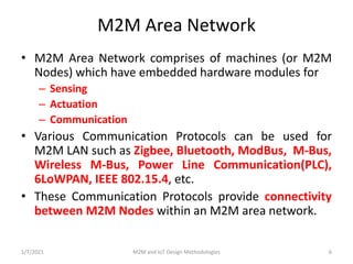 M2M Area Network
• M2M Area Network comprises of machines (or M2M
Nodes) which have embedded hardware modules for
– Sensin...