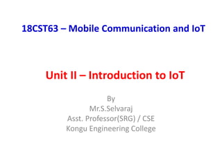 18CST63 – Mobile Communication and IoT
By
Mr.S.Selvaraj
Asst. Professor(SRG) / CSE
Kongu Engineering College
Unit II – Introduction to IoT
 