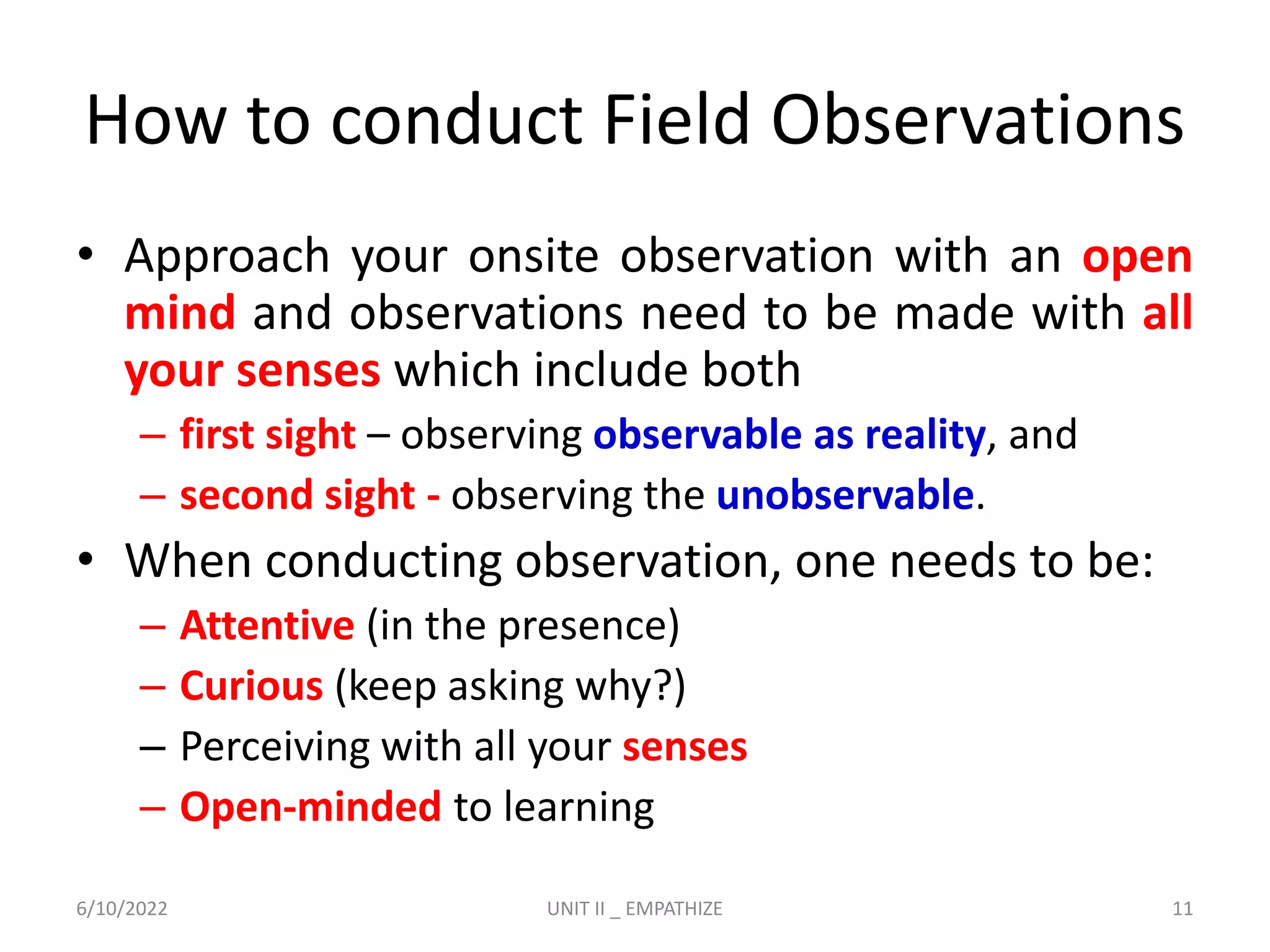 How to conduct Field Observations
• Approach your onsite observation with an open
mind and observations need to be made with all
your senses which include both
– first sight – observing observable as reality, and
– second sight - observing the unobservable.
• When conducting observation, one needs to be:
– Attentive (in the presence)
– Curious (keep asking why?)
– Perceiving with all your senses
– Open-minded to learning
6/10/2022 UNIT II _ EMPATHIZE 11
 