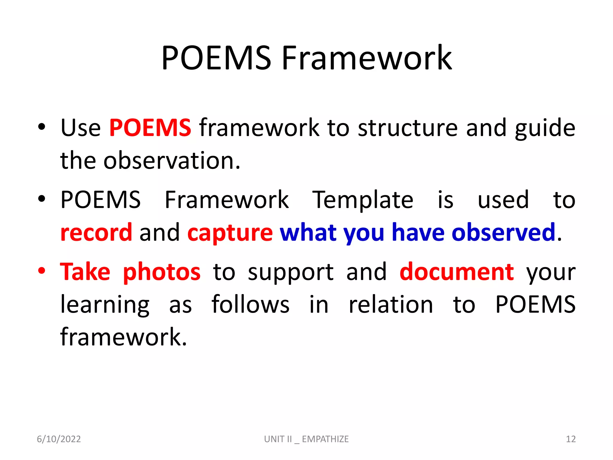 POEMS Framework
• Use POEMS framework to structure and guide
the observation.
• POEMS Framework Template is used to
record and capture what you have observed.
• Take photos to support and document your
learning as follows in relation to POEMS
framework.
6/10/2022 UNIT II _ EMPATHIZE 12
 