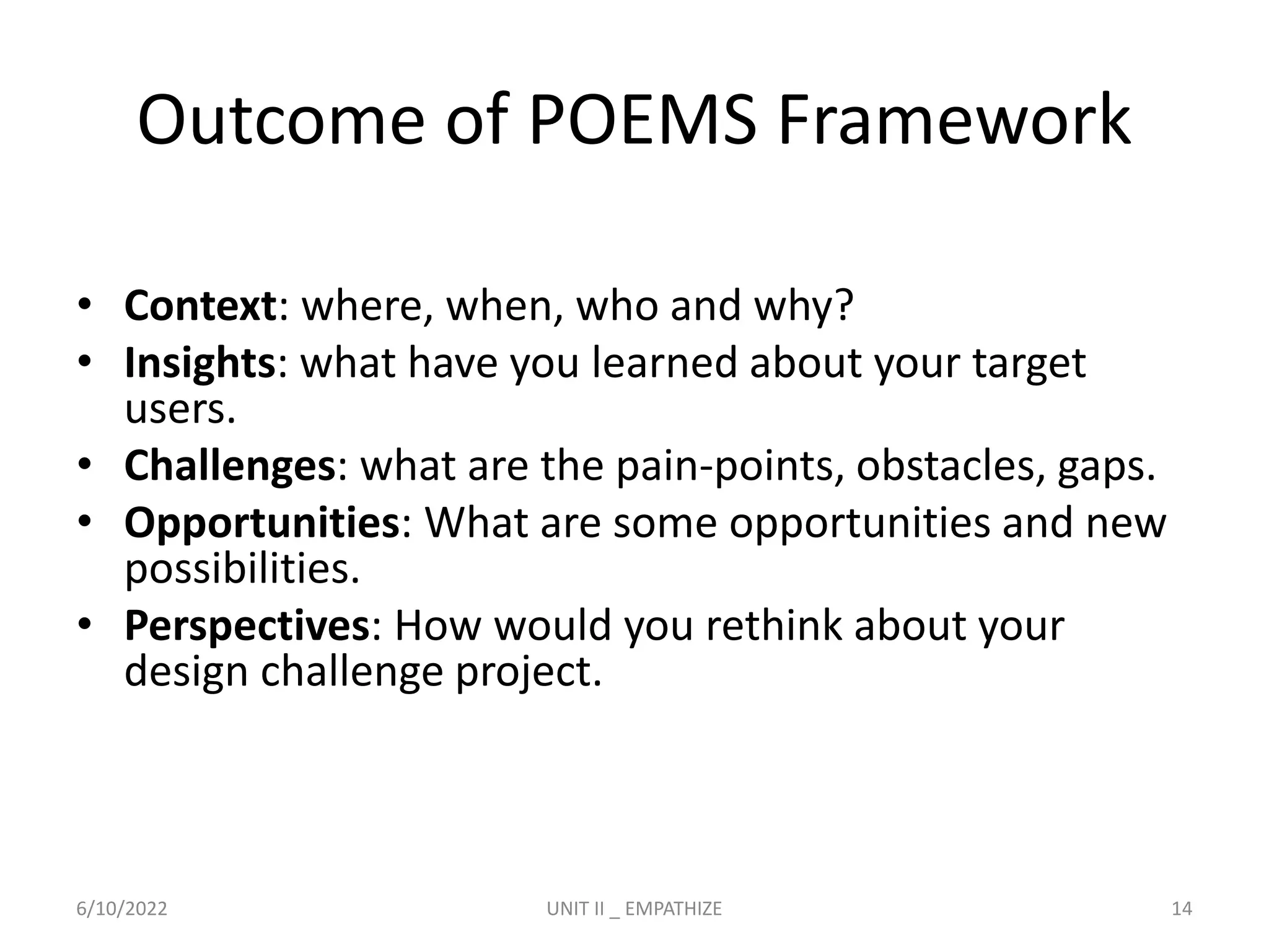 Outcome of POEMS Framework
• Context: where, when, who and why?
• Insights: what have you learned about your target
users.
• Challenges: what are the pain-points, obstacles, gaps.
• Opportunities: What are some opportunities and new
possibilities.
• Perspectives: How would you rethink about your
design challenge project.
6/10/2022 UNIT II _ EMPATHIZE 14
 