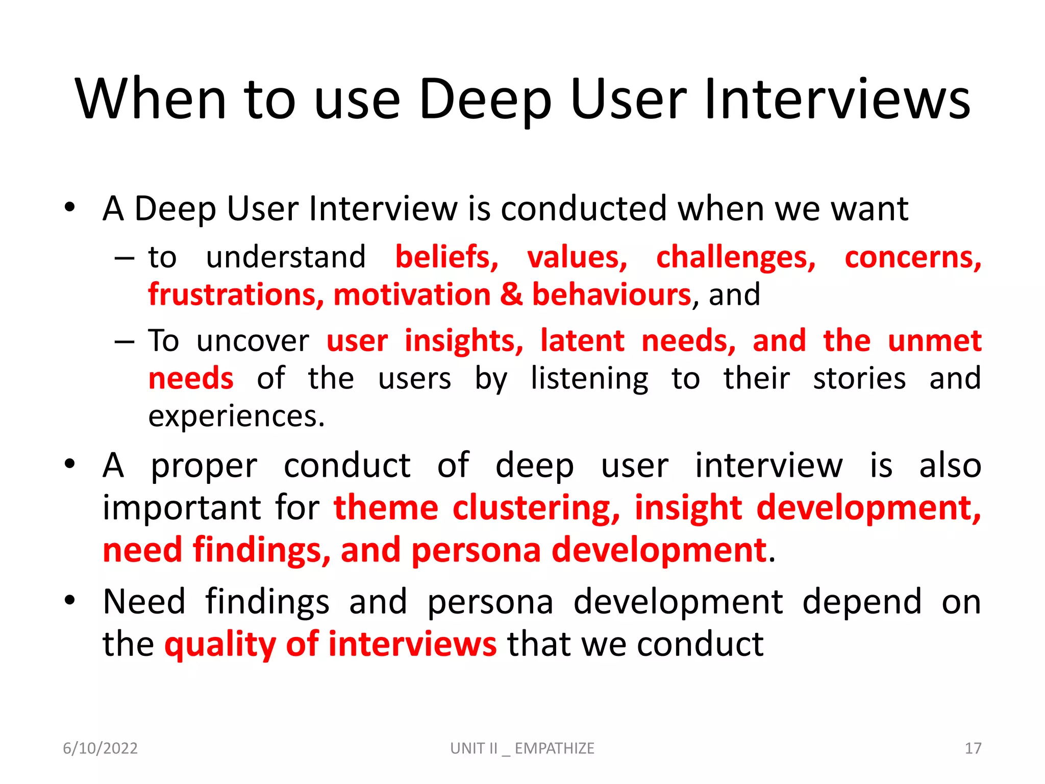 When to use Deep User Interviews
• A Deep User Interview is conducted when we want
– to understand beliefs, values, challenges, concerns,
frustrations, motivation & behaviours, and
– To uncover user insights, latent needs, and the unmet
needs of the users by listening to their stories and
experiences.
• A proper conduct of deep user interview is also
important for theme clustering, insight development,
need findings, and persona development.
• Need findings and persona development depend on
the quality of interviews that we conduct
6/10/2022 UNIT II _ EMPATHIZE 17
 