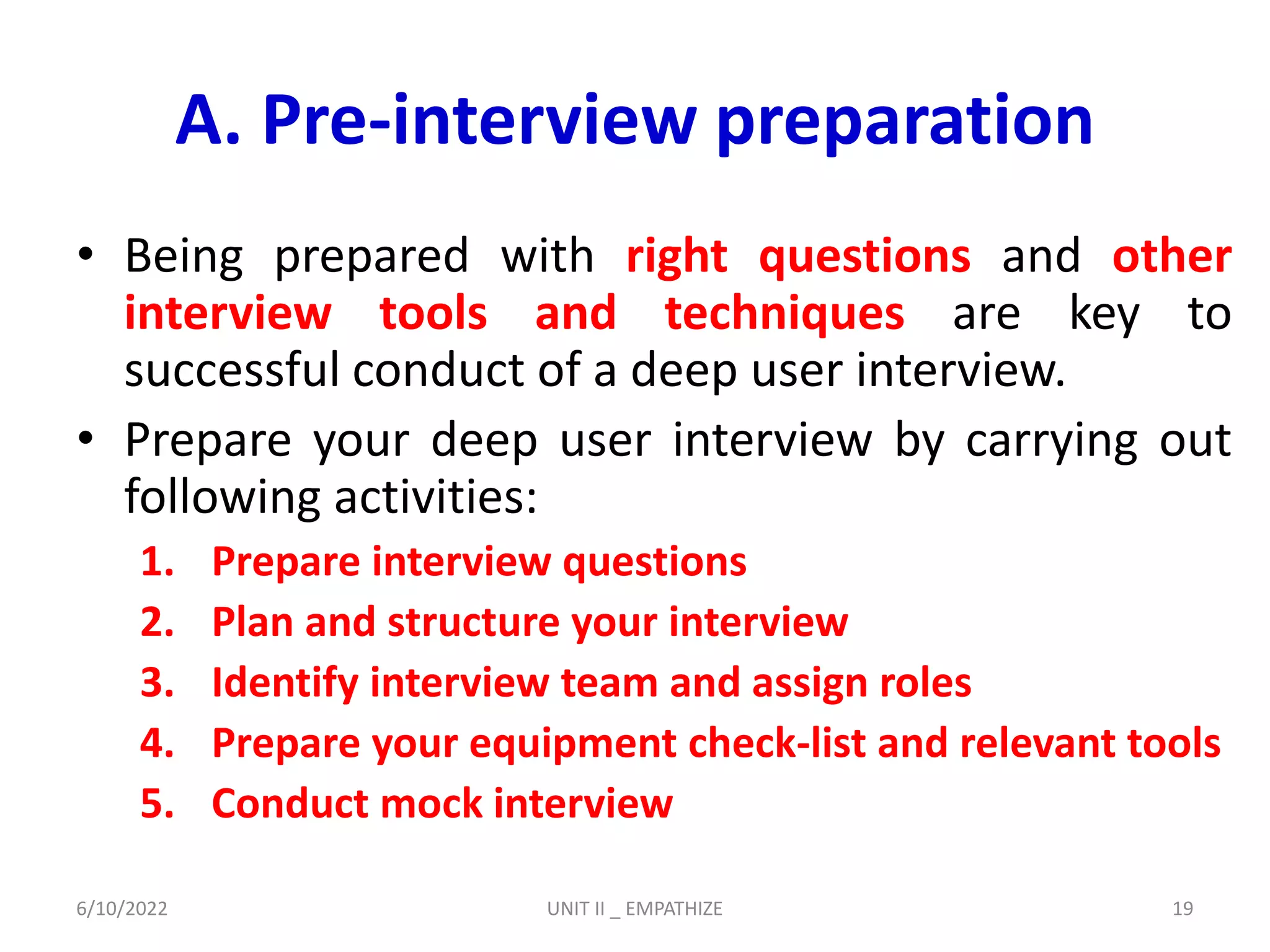 A. Pre-interview preparation
• Being prepared with right questions and other
interview tools and techniques are key to
successful conduct of a deep user interview.
• Prepare your deep user interview by carrying out
following activities:
1. Prepare interview questions
2. Plan and structure your interview
3. Identify interview team and assign roles
4. Prepare your equipment check-list and relevant tools
5. Conduct mock interview
6/10/2022 UNIT II _ EMPATHIZE 19
 