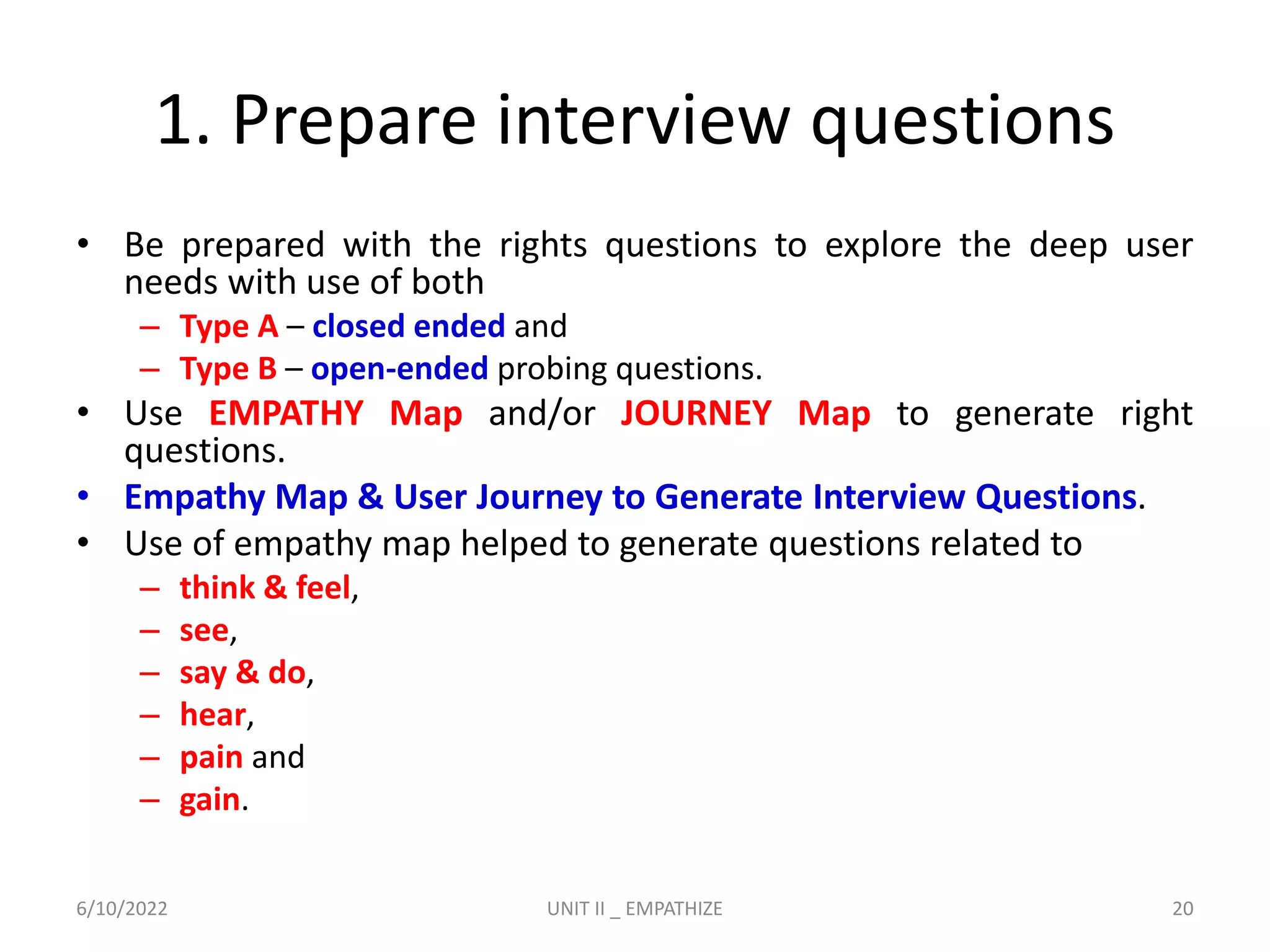 1. Prepare interview questions
• Be prepared with the rights questions to explore the deep user
needs with use of both
– Type A – closed ended and
– Type B – open-ended probing questions.
• Use EMPATHY Map and/or JOURNEY Map to generate right
questions.
• Empathy Map & User Journey to Generate Interview Questions.
• Use of empathy map helped to generate questions related to
– think & feel,
– see,
– say & do,
– hear,
– pain and
– gain.
6/10/2022 UNIT II _ EMPATHIZE 20
 
