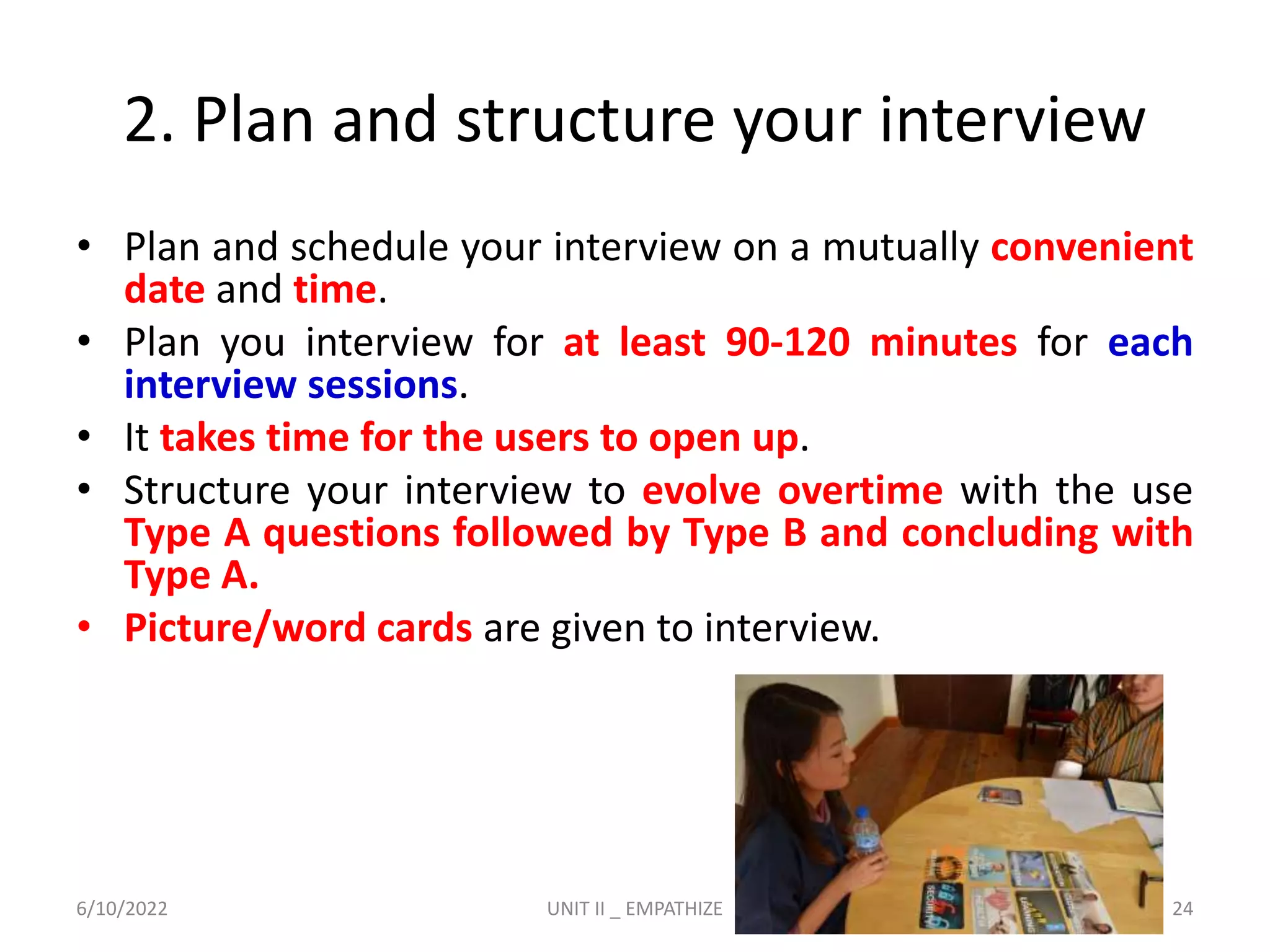 2. Plan and structure your interview
• Plan and schedule your interview on a mutually convenient
date and time.
• Plan you interview for at least 90-120 minutes for each
interview sessions.
• It takes time for the users to open up.
• Structure your interview to evolve overtime with the use
Type A questions followed by Type B and concluding with
Type A.
• Picture/word cards are given to interview.
6/10/2022 UNIT II _ EMPATHIZE 24
 