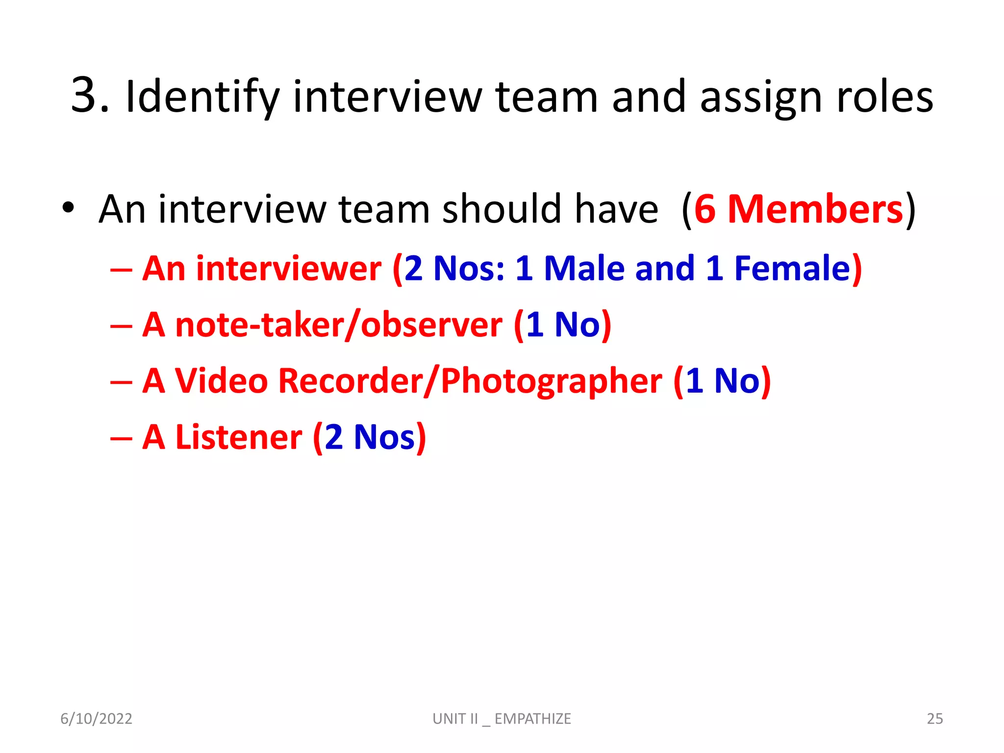 3. Identify interview team and assign roles
• An interview team should have (6 Members)
– An interviewer (2 Nos: 1 Male and 1 Female)
– A note-taker/observer (1 No)
– A Video Recorder/Photographer (1 No)
– A Listener (2 Nos)
6/10/2022 UNIT II _ EMPATHIZE 25
 