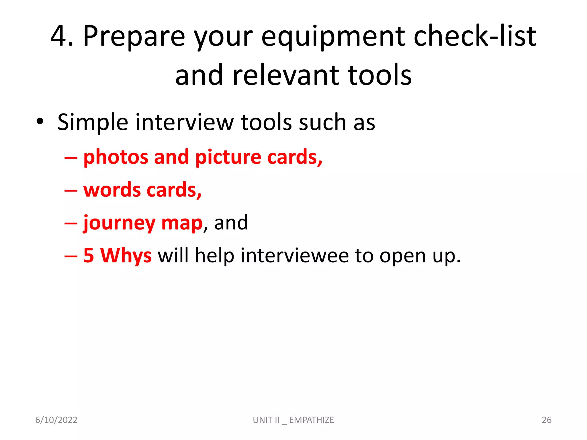 4. Prepare your equipment check-list
and relevant tools
• Simple interview tools such as
– photos and picture cards,
– words cards,
– journey map, and
– 5 Whys will help interviewee to open up.
6/10/2022 UNIT II _ EMPATHIZE 26
 