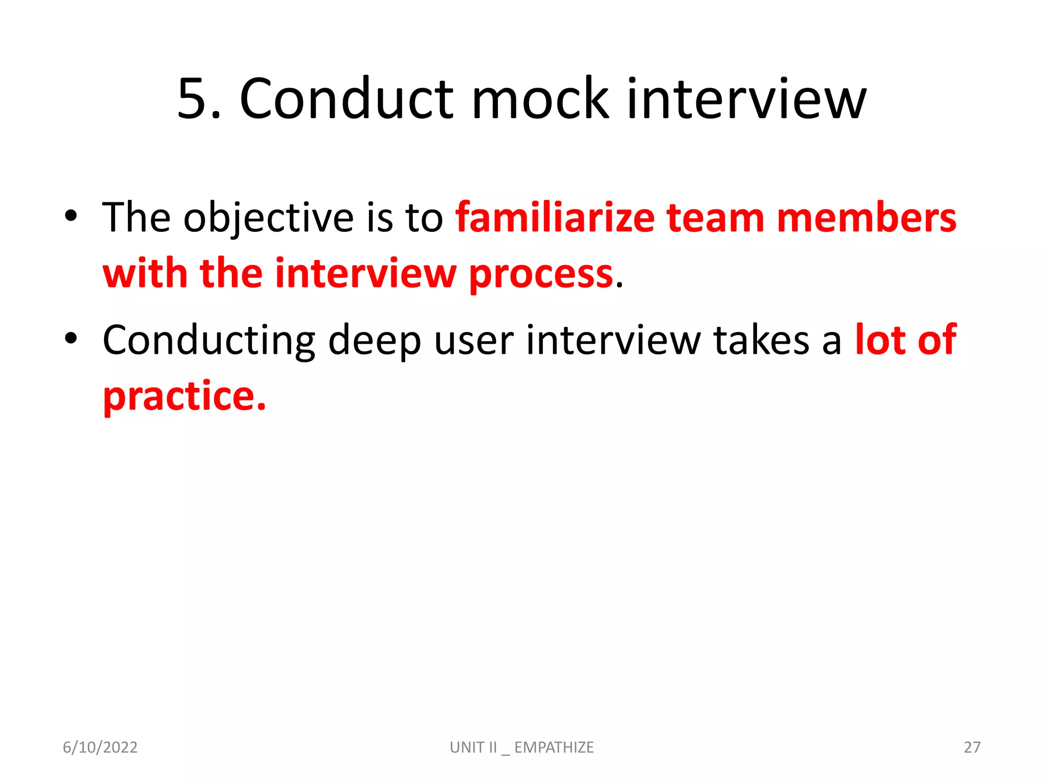 5. Conduct mock interview
• The objective is to familiarize team members
with the interview process.
• Conducting deep user interview takes a lot of
practice.
6/10/2022 UNIT II _ EMPATHIZE 27
 