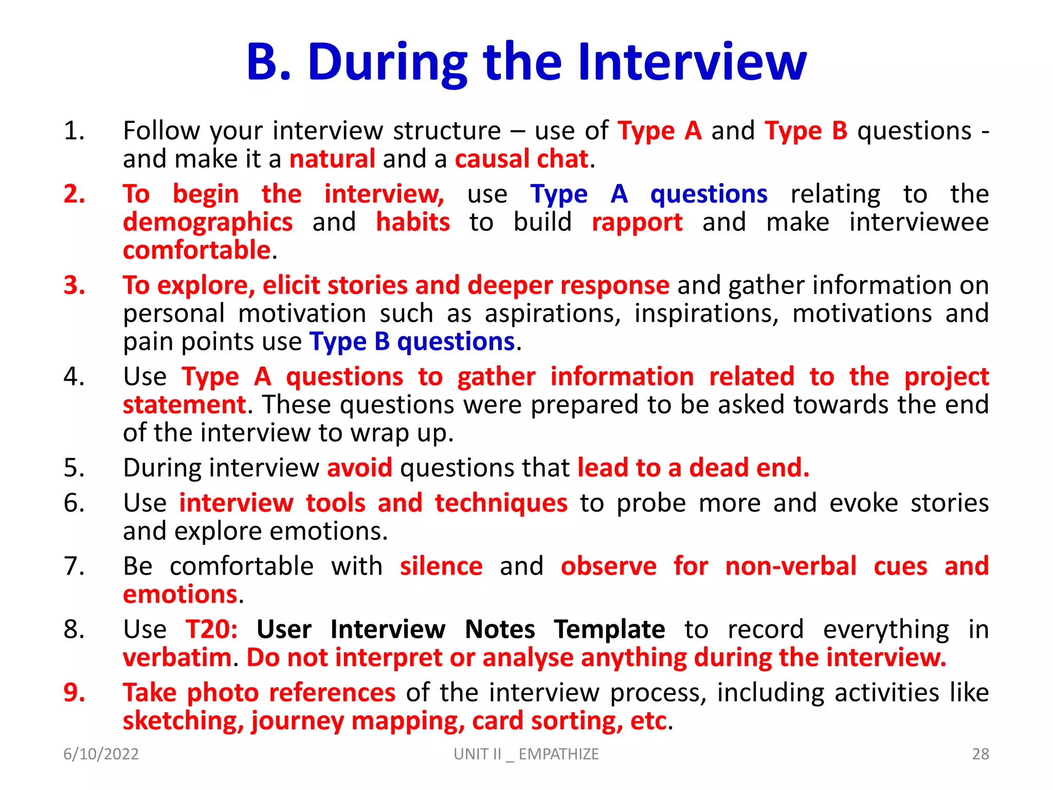 B. During the Interview
1. Follow your interview structure – use of Type A and Type B questions -
and make it a natural and a causal chat.
2. To begin the interview, use Type A questions relating to the
demographics and habits to build rapport and make interviewee
comfortable.
3. To explore, elicit stories and deeper response and gather information on
personal motivation such as aspirations, inspirations, motivations and
pain points use Type B questions.
4. Use Type A questions to gather information related to the project
statement. These questions were prepared to be asked towards the end
of the interview to wrap up.
5. During interview avoid questions that lead to a dead end.
6. Use interview tools and techniques to probe more and evoke stories
and explore emotions.
7. Be comfortable with silence and observe for non-verbal cues and
emotions.
8. Use T20: User Interview Notes Template to record everything in
verbatim. Do not interpret or analyse anything during the interview.
9. Take photo references of the interview process, including activities like
sketching, journey mapping, card sorting, etc.
6/10/2022 UNIT II _ EMPATHIZE 28
 