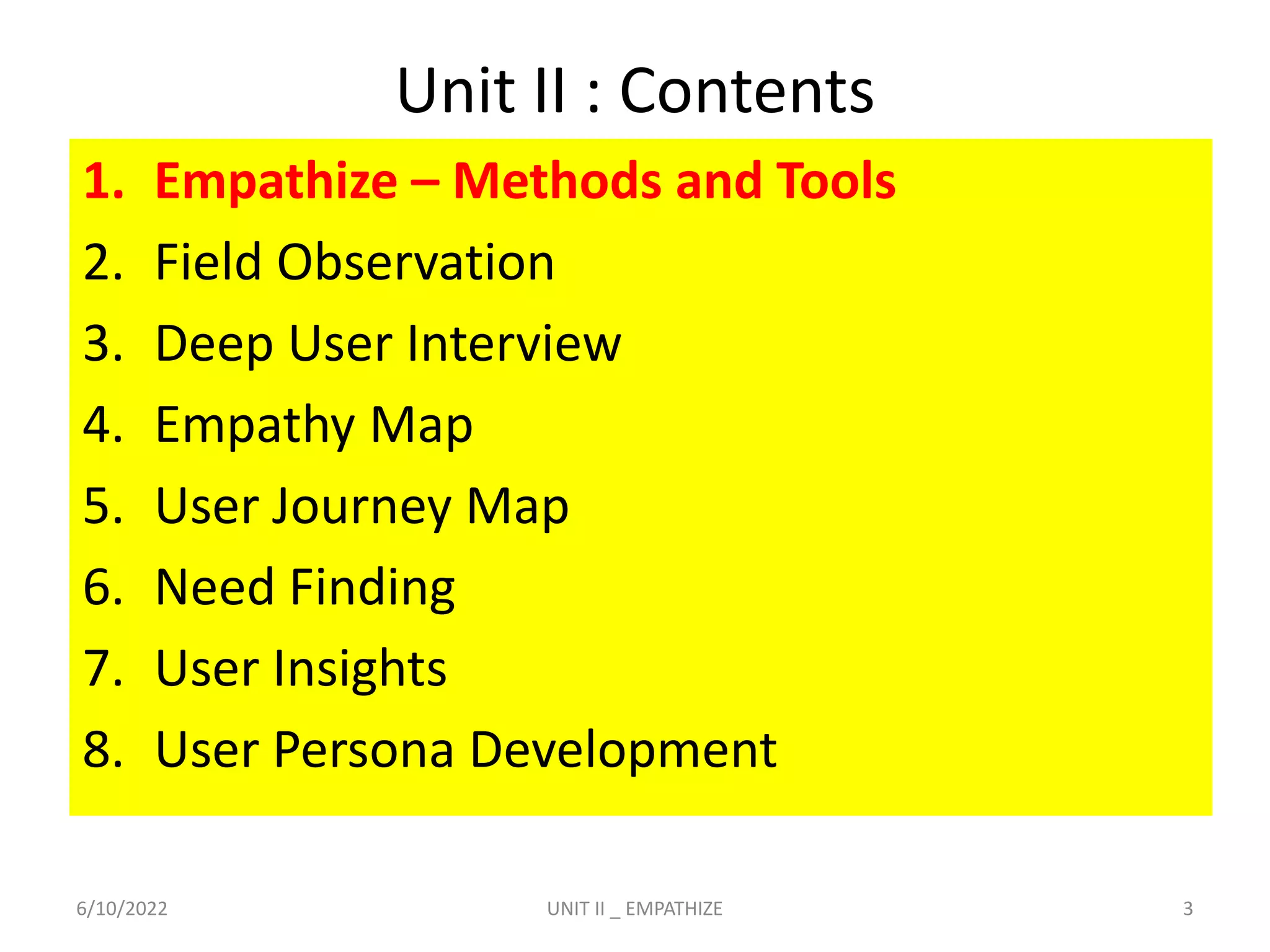 Unit II : Contents
1. Empathize – Methods and Tools
2. Field Observation
3. Deep User Interview
4. Empathy Map
5. User Journey Map
6. Need Finding
7. User Insights
8. User Persona Development
6/10/2022 3
UNIT II _ EMPATHIZE
 