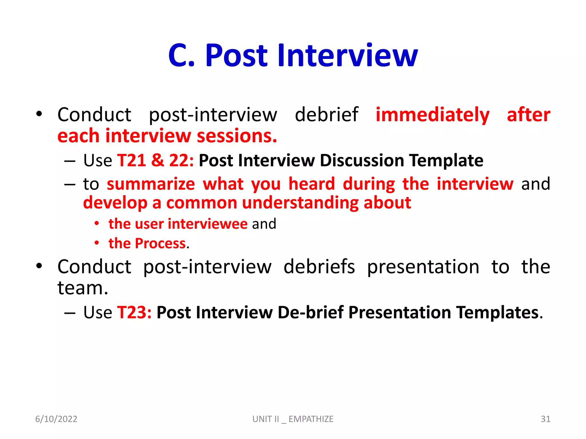 C. Post Interview
• Conduct post-interview debrief immediately after
each interview sessions.
– Use T21 & 22: Post Interview Discussion Template
– to summarize what you heard during the interview and
develop a common understanding about
• the user interviewee and
• the Process.
• Conduct post-interview debriefs presentation to the
team.
– Use T23: Post Interview De-brief Presentation Templates.
6/10/2022 UNIT II _ EMPATHIZE 31
 