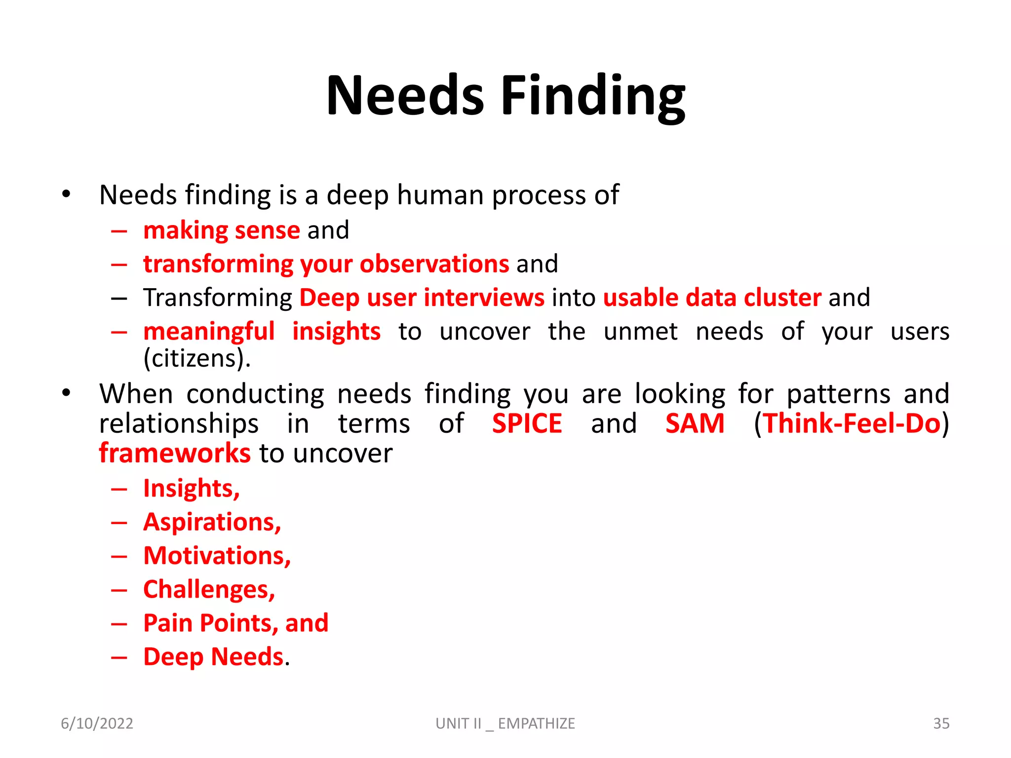 Needs Finding
• Needs finding is a deep human process of
– making sense and
– transforming your observations and
– Transforming Deep user interviews into usable data cluster and
– meaningful insights to uncover the unmet needs of your users
(citizens).
• When conducting needs finding you are looking for patterns and
relationships in terms of SPICE and SAM (Think-Feel-Do)
frameworks to uncover
– Insights,
– Aspirations,
– Motivations,
– Challenges,
– Pain Points, and
– Deep Needs.
6/10/2022 UNIT II _ EMPATHIZE 35
 