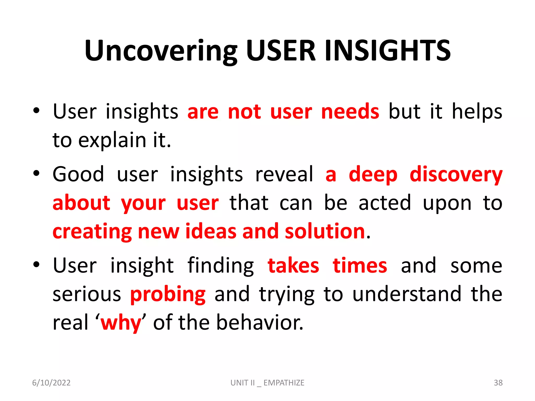 Uncovering USER INSIGHTS
• User insights are not user needs but it helps
to explain it.
• Good user insights reveal a deep discovery
about your user that can be acted upon to
creating new ideas and solution.
• User insight finding takes times and some
serious probing and trying to understand the
real ‘why’ of the behavior.
6/10/2022 UNIT II _ EMPATHIZE 38
 