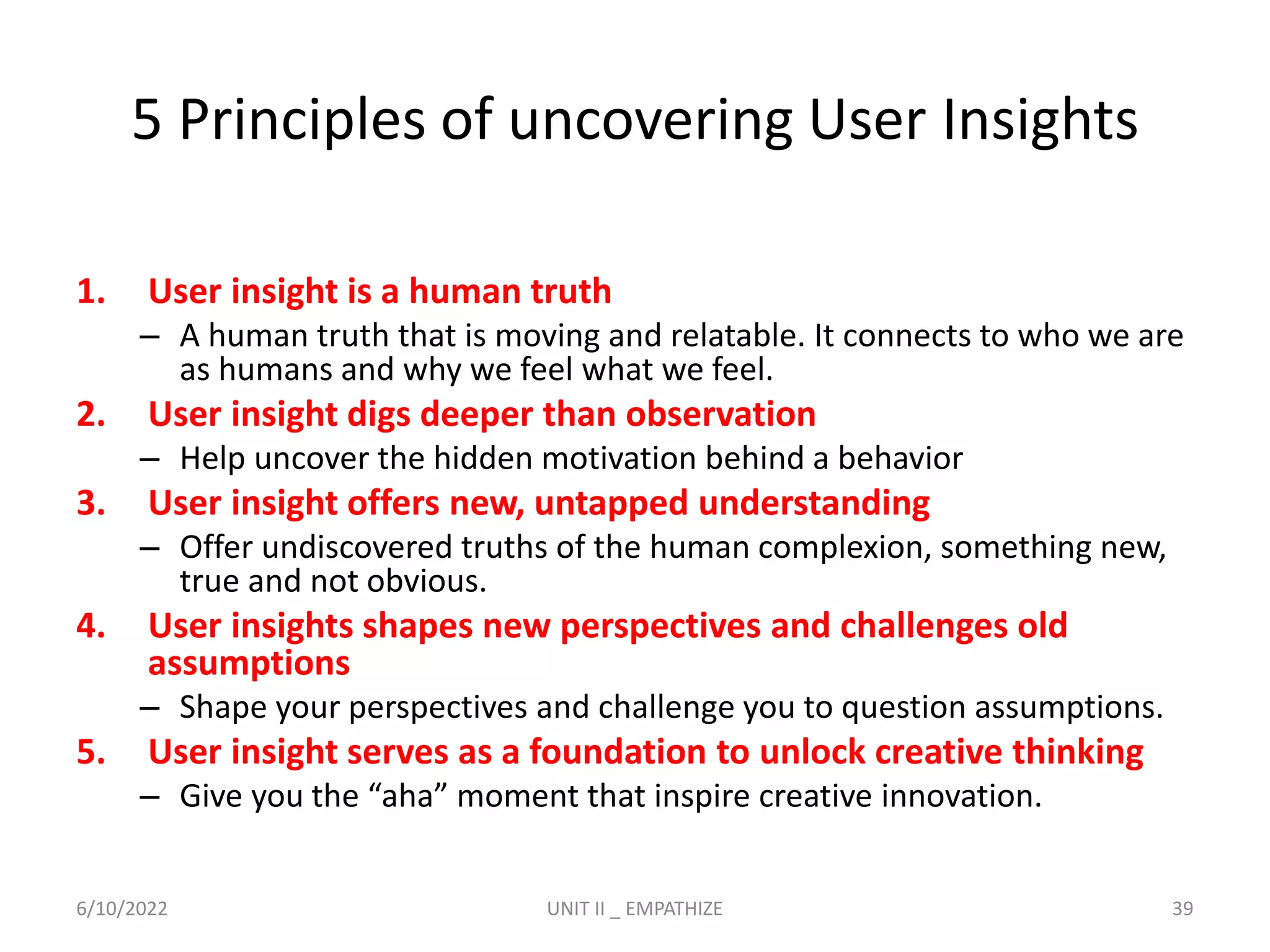 5 Principles of uncovering User Insights
1. User insight is a human truth
– A human truth that is moving and relatable. It connects to who we are
as humans and why we feel what we feel.
2. User insight digs deeper than observation
– Help uncover the hidden motivation behind a behavior
3. User insight offers new, untapped understanding
– Offer undiscovered truths of the human complexion, something new,
true and not obvious.
4. User insights shapes new perspectives and challenges old
assumptions
– Shape your perspectives and challenge you to question assumptions.
5. User insight serves as a foundation to unlock creative thinking
– Give you the “aha” moment that inspire creative innovation.
6/10/2022 UNIT II _ EMPATHIZE 39
 