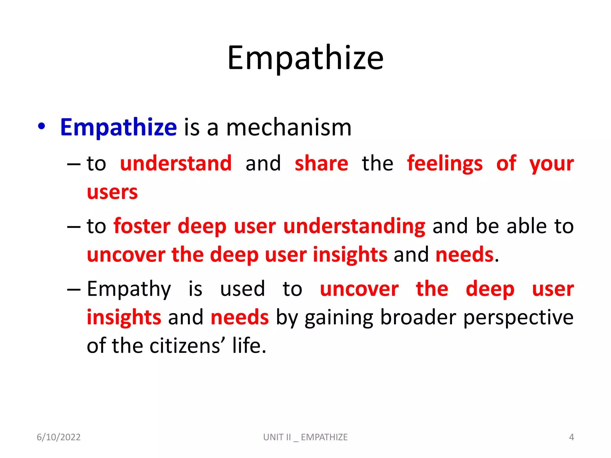 Empathize
• Empathize is a mechanism
– to understand and share the feelings of your
users
– to foster deep user understanding and be able to
uncover the deep user insights and needs.
– Empathy is used to uncover the deep user
insights and needs by gaining broader perspective
of the citizens’ life.
6/10/2022 UNIT II _ EMPATHIZE 4
 