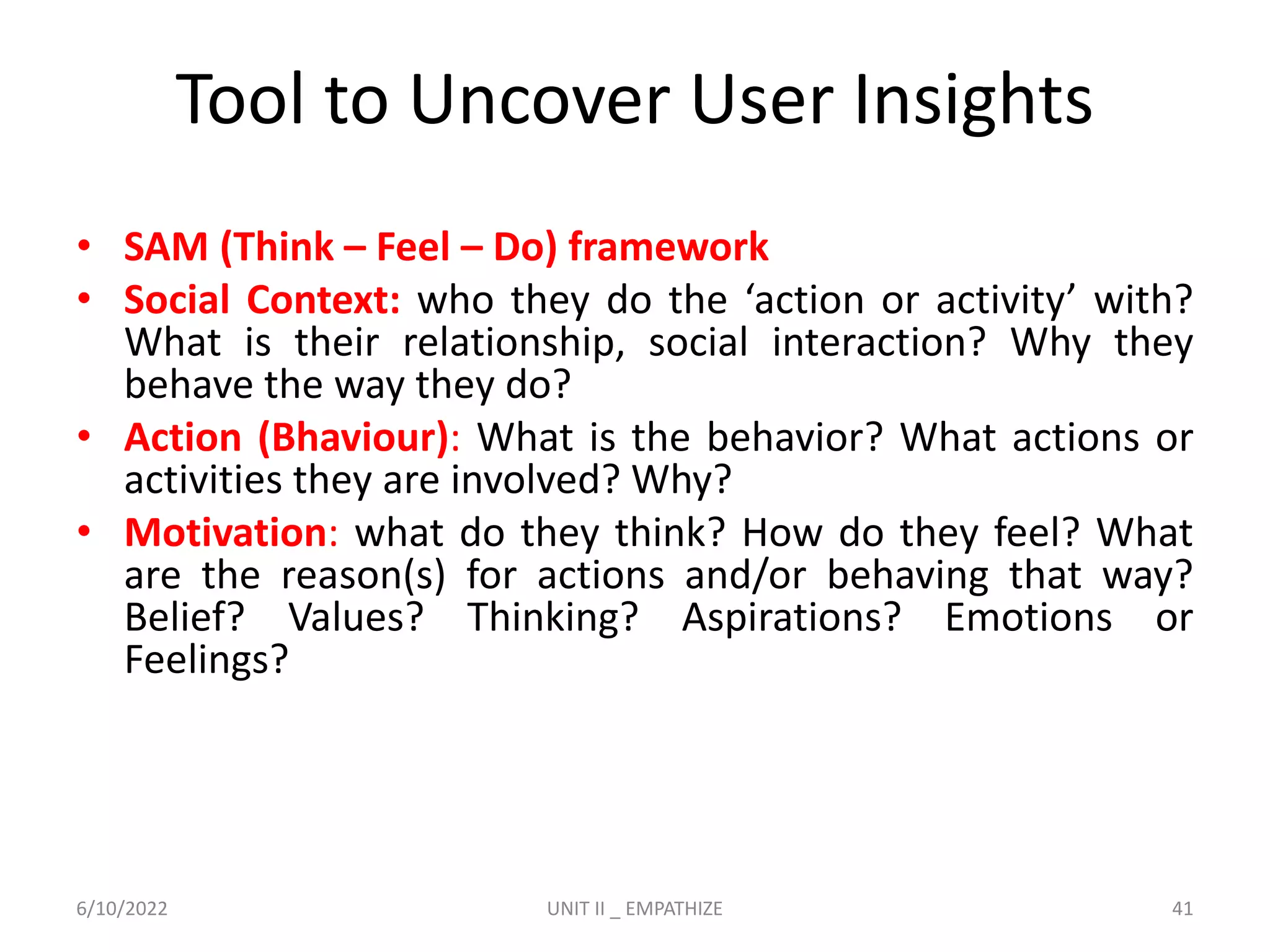 Tool to Uncover User Insights
• SAM (Think – Feel – Do) framework
• Social Context: who they do the ‘action or activity’ with?
What is their relationship, social interaction? Why they
behave the way they do?
• Action (Bhaviour): What is the behavior? What actions or
activities they are involved? Why?
• Motivation: what do they think? How do they feel? What
are the reason(s) for actions and/or behaving that way?
Belief? Values? Thinking? Aspirations? Emotions or
Feelings?
6/10/2022 UNIT II _ EMPATHIZE 41
 