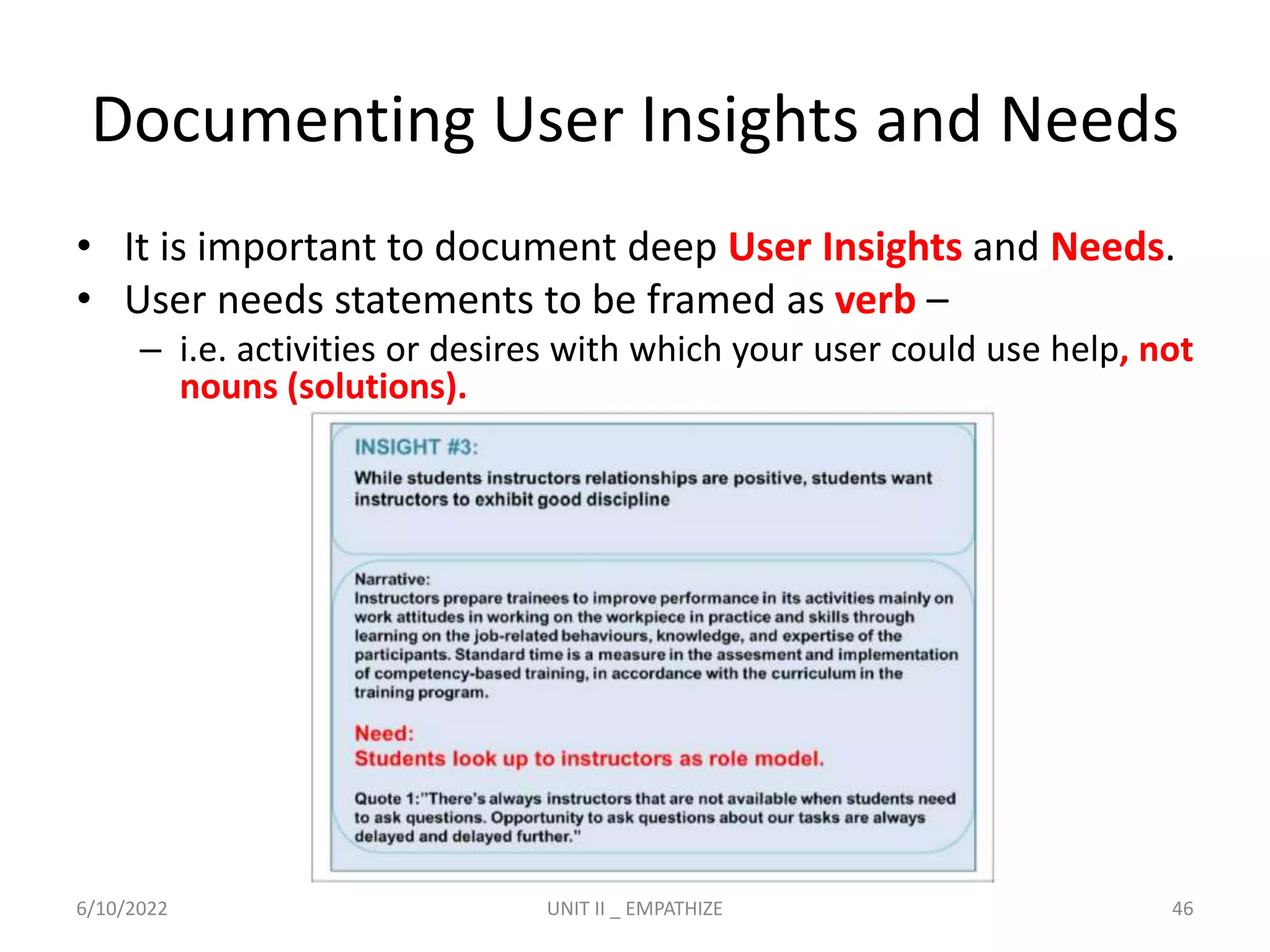 Documenting User Insights and Needs
• It is important to document deep User Insights and Needs.
• User needs statements to be framed as verb –
– i.e. activities or desires with which your user could use help, not
nouns (solutions).
6/10/2022 UNIT II _ EMPATHIZE 46
 