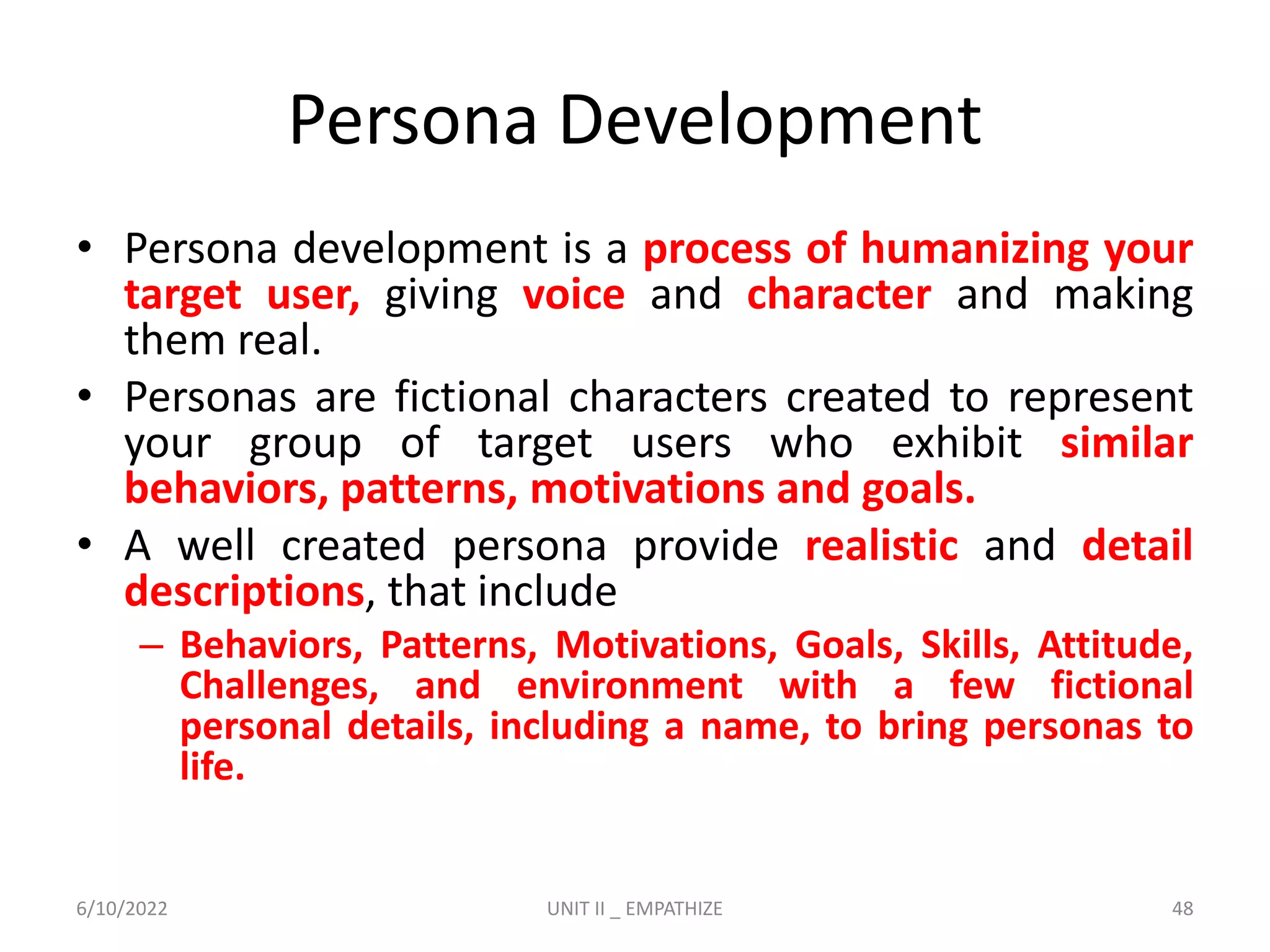 Persona Development
• Persona development is a process of humanizing your
target user, giving voice and character and making
them real.
• Personas are fictional characters created to represent
your group of target users who exhibit similar
behaviors, patterns, motivations and goals.
• A well created persona provide realistic and detail
descriptions, that include
– Behaviors, Patterns, Motivations, Goals, Skills, Attitude,
Challenges, and environment with a few fictional
personal details, including a name, to bring personas to
life.
6/10/2022 UNIT II _ EMPATHIZE 48
 