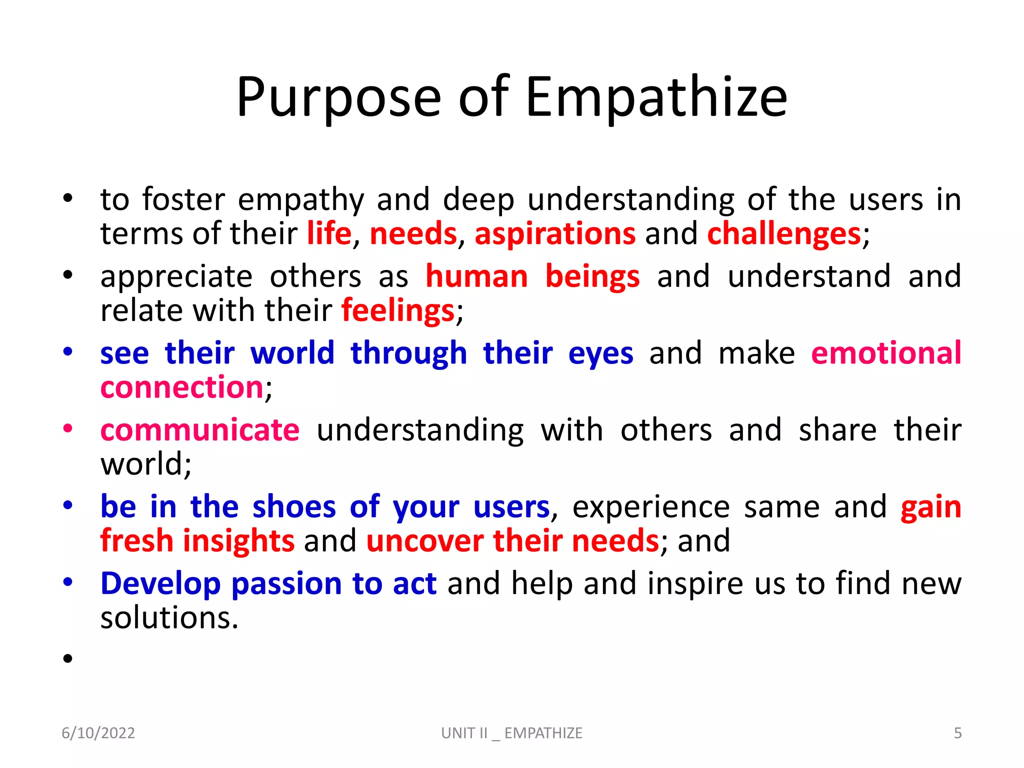 Purpose of Empathize
• to foster empathy and deep understanding of the users in
terms of their life, needs, aspirations and challenges;
• appreciate others as human beings and understand and
relate with their feelings;
• see their world through their eyes and make emotional
connection;
• communicate understanding with others and share their
world;
• be in the shoes of your users, experience same and gain
fresh insights and uncover their needs; and
• Develop passion to act and help and inspire us to find new
solutions.
•
6/10/2022 UNIT II _ EMPATHIZE 5
 