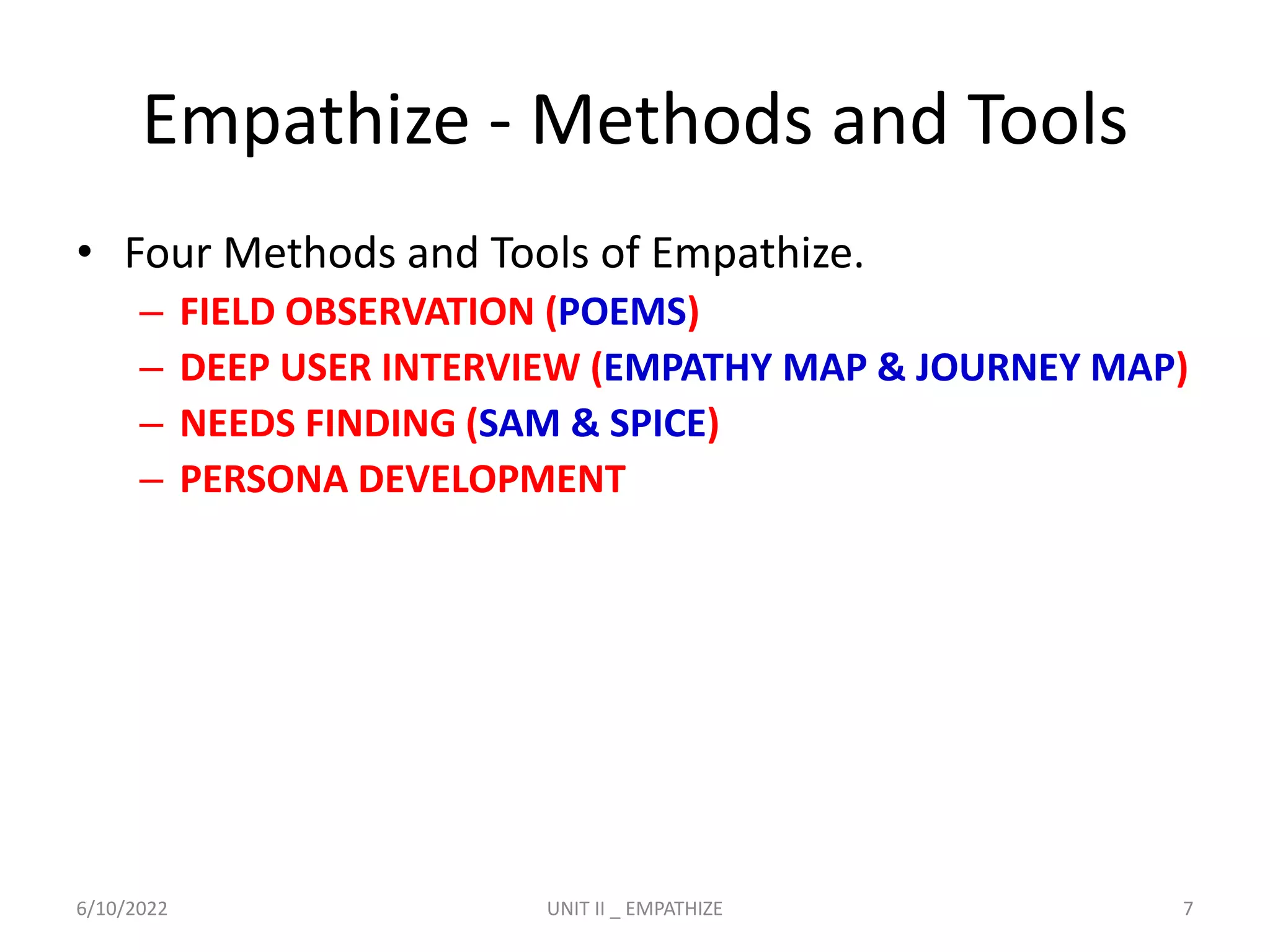 Empathize - Methods and Tools
• Four Methods and Tools of Empathize.
– FIELD OBSERVATION (POEMS)
– DEEP USER INTERVIEW (EMPATHY MAP & JOURNEY MAP)
– NEEDS FINDING (SAM & SPICE)
– PERSONA DEVELOPMENT
6/10/2022 UNIT II _ EMPATHIZE 7
 
