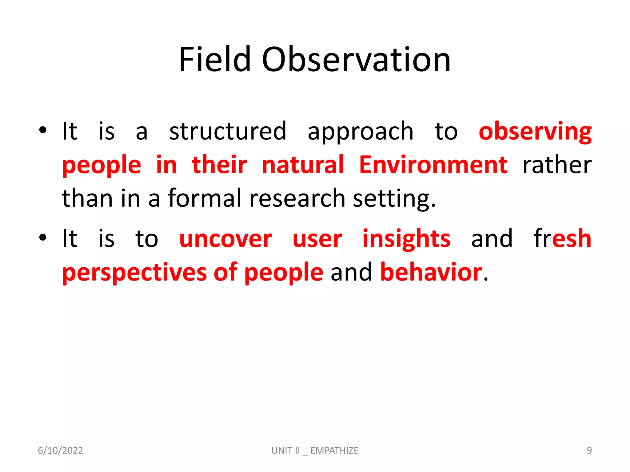 Field Observation
• It is a structured approach to observing
people in their natural Environment rather
than in a formal research setting.
• It is to uncover user insights and fresh
perspectives of people and behavior.
6/10/2022 UNIT II _ EMPATHIZE 9
 