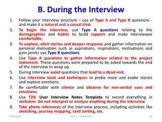 B. During the Interview
1. Follow your interview structure – use of Type A and Type B questions -
and make it a natural and a causal chat.
2. To begin the interview, use Type A questions relating to the
demographics and habits to build rapport and make interviewee
comfortable.
3. To explore, elicit stories and deeper response and gather information on
personal motivation such as aspirations, inspirations, motivations and
pain points use Type B questions.
4. Use Type A questions to gather information related to the project
statement. These questions were prepared to be asked towards the end
of the interview to wrap up.
5. During interview avoid questions that lead to a dead end.
6. Use interview tools and techniques to probe more and evoke stories
and explore emotions.
7. Be comfortable with silence and observe for non-verbal cues and
emotions.
8. Use T20: User Interview Notes Template to record everything in
verbatim. Do not interpret or analyse anything during the interview.
9. Take photo references of the interview process, including activities like
sketching, journey mapping, card sorting, etc.
6/10/2022 UNIT II _ EMPATHIZE 28
 