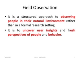 Field Observation
• It is a structured approach to observing
people in their natural Environment rather
than in a formal research setting.
• It is to uncover user insights and fresh
perspectives of people and behavior.
6/10/2022 UNIT II _ EMPATHIZE 9
 
