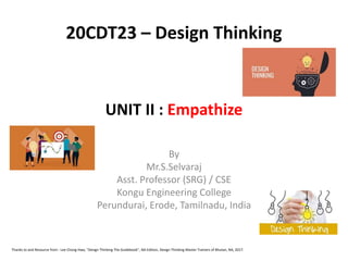 UNIT II : Empathize
By
Mr.S.Selvaraj
Asst. Professor (SRG) / CSE
Kongu Engineering College
Perundurai, Erode, Tamilnadu, India
20CDT23 – Design Thinking
Thanks to and Resource from : Lee Chong Hwa, "Design Thinking The Guidebook", NA Edition, Design Thinking Master Trainers of Bhutan, NA, 2017.
 