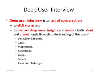 09/01/2025 UNIT II _ EMPATHIZE 16
Deep User Interview
• Deep user interview is an art of conversation
– to elicit stories and
– to uncover deep users’ insights and needs – both latent
and unmet needs through understanding of the users’
• Behaviour & feelings,
• Goals,
• Motivations,
• Aspirations,
• Values,
• Beliefs,
• Pains and challenges.
 