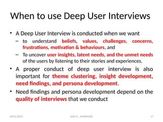 09/01/2025 UNIT II _ EMPATHIZE 17
When to use Deep User Interviews
• A Deep User Interview is conducted when we want
– to understand beliefs, values, challenges, concerns,
frustrations, motivation & behaviours, and
– To uncover user insights, latent needs, and the unmet needs
of the users by listening to their stories and experiences.
• A proper conduct of deep user interview is also
important for theme clustering, insight development,
need findings, and persona development.
• Need findings and persona development depend on the
quality of interviews that we conduct
 