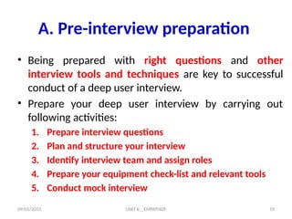 09/01/2025 UNIT II _ EMPATHIZE 19
A. Pre-interview preparation
• Being prepared with right questions and other
interview tools and techniques are key to successful
conduct of a deep user interview.
• Prepare your deep user interview by carrying out
following activities:
1. Prepare interview questions
2. Plan and structure your interview
3. Identify interview team and assign roles
4. Prepare your equipment check-list and relevant tools
5. Conduct mock interview
 