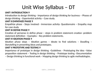 09/01/2025 UNIT II _ EMPATHIZE 2
Unit Wise Syllabus – DT
UNIT I INTRODUCTION 9
Introduction to design thinking - Importance of design thinking for business – Phases of
design thinking – Experiential activity – Case study.
UNIT II EMPATHIZE PHASE 9
Empathize phase - Steps involved - Immersion activity- Questionnaire – Empathy map
for case study
UNIT III DEFINE PHASE 9
Creation of personas in define phase – steps in problem statement creation -problem
statement definition – Examples – Key problem statements.
UNIT IV IDEATION PHASE 9
Ideation phase steps – Ideation games – Ideate to find solutions – Doodling –
Storytelling in presenting ideas and prototypes.
UNIT V PROTOTYPE AND TESTING 9
Importance of prototype in design thinking –Guidelines - Prototyping the idea –Value
proposition statement – Testing in design thinking – Prototype testing –Documentation
– Design thinking in functional work – Mapping design thinking to agile methodologies.
 
