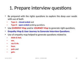 09/01/2025 UNIT II _ EMPATHIZE 20
1. Prepare interview questions
• Be prepared with the rights questions to explore the deep user needs
with use of both
– Type A – closed ended and
– Type B – open-ended probing questions.
• Use EMPATHY Map and/or JOURNEY Map to generate right questions.
• Empathy Map & User Journey to Generate Interview Questions.
• Use of empathy map helped to generate questions related to
– think & feel,
– see,
– say & do,
– hear,
– pain and
– gain.
 