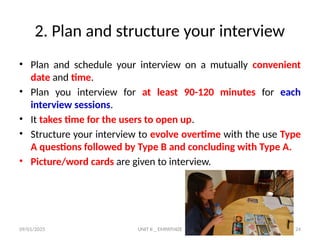 09/01/2025 UNIT II _ EMPATHIZE 24
2. Plan and structure your interview
• Plan and schedule your interview on a mutually convenient
date and time.
• Plan you interview for at least 90-120 minutes for each
interview sessions.
• It takes time for the users to open up.
• Structure your interview to evolve overtime with the use Type
A questions followed by Type B and concluding with Type A.
• Picture/word cards are given to interview.
 