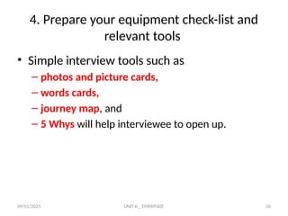 09/01/2025 UNIT II _ EMPATHIZE 26
4. Prepare your equipment check-list and
relevant tools
• Simple interview tools such as
– photos and picture cards,
– words cards,
– journey map, and
– 5 Whys will help interviewee to open up.
 
