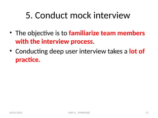 09/01/2025 UNIT II _ EMPATHIZE 27
5. Conduct mock interview
• The objective is to familiarize team members
with the interview process.
• Conducting deep user interview takes a lot of
practice.
 