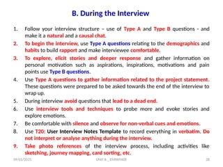 09/01/2025 UNIT II _ EMPATHIZE 28
B. During the Interview
1. Follow your interview structure – use of Type A and Type B questions - and
make it a natural and a causal chat.
2. To begin the interview, use Type A questions relating to the demographics and
habits to build rapport and make interviewee comfortable.
3. To explore, elicit stories and deeper response and gather information on
personal motivation such as aspirations, inspirations, motivations and pain
points use Type B questions.
4. Use Type A questions to gather information related to the project statement.
These questions were prepared to be asked towards the end of the interview to
wrap up.
5. During interview avoid questions that lead to a dead end.
6. Use interview tools and techniques to probe more and evoke stories and
explore emotions.
7. Be comfortable with silence and observe for non-verbal cues and emotions.
8. Use T20: User Interview Notes Template to record everything in verbatim. Do
not interpret or analyse anything during the interview.
9. Take photo references of the interview process, including activities like
sketching, journey mapping, card sorting, etc.
 