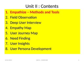 09/01/2025 UNIT II _ EMPATHIZE 3
Unit II : Contents
1. Empathize – Methods and Tools
2. Field Observation
3. Deep User Interview
4. Empathy Map
5. User Journey Map
6. Need Finding
7. User Insights
8. User Persona Development
 