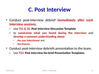 09/01/2025 UNIT II _ EMPATHIZE 31
C. Post Interview
• Conduct post-interview debrief immediately after each
interview sessions.
– Use T21 & 22: Post Interview Discussion Template
– to summarize what you heard during the interview and
develop a common understanding about
• the user interviewee and
• the Process.
• Conduct post-interview debriefs presentation to the team.
– Use T23: Post Interview De-brief Presentation Templates.
 