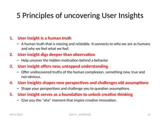 09/01/2025 UNIT II _ EMPATHIZE 39
5 Principles of uncovering User Insights
1. User insight is a human truth
– A human truth that is moving and relatable. It connects to who we are as humans
and why we feel what we feel.
2. User insight digs deeper than observation
– Help uncover the hidden motivation behind a behavior
3. User insight offers new, untapped understanding
– Offer undiscovered truths of the human complexion, something new, true and
not obvious.
4. User insights shapes new perspectives and challenges old assumptions
– Shape your perspectives and challenge you to question assumptions.
5. User insight serves as a foundation to unlock creative thinking
– Give you the “aha” moment that inspire creative innovation.
 