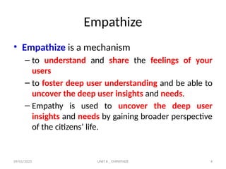 09/01/2025 UNIT II _ EMPATHIZE 4
Empathize
• Empathize is a mechanism
– to understand and share the feelings of your
users
– to foster deep user understanding and be able to
uncover the deep user insights and needs.
– Empathy is used to uncover the deep user
insights and needs by gaining broader perspective
of the citizens’ life.
 