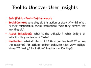 09/01/2025 UNIT II _ EMPATHIZE 41
Tool to Uncover User Insights
• SAM (Think – Feel – Do) framework
• Social Context: who they do the ‘action or activity’ with? What
is their relationship, social interaction? Why they behave the
way they do?
• Action (Bhaviour): What is the behavior? What actions or
activities they are involved? Why?
• Motivation: what do they think? How do they feel? What are
the reason(s) for actions and/or behaving that way? Belief?
Values? Thinking? Aspirations? Emotions or Feelings?
 