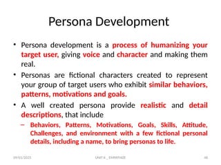 09/01/2025 UNIT II _ EMPATHIZE 48
Persona Development
• Persona development is a process of humanizing your
target user, giving voice and character and making them
real.
• Personas are fictional characters created to represent
your group of target users who exhibit similar behaviors,
patterns, motivations and goals.
• A well created persona provide realistic and detail
descriptions, that include
– Behaviors, Patterns, Motivations, Goals, Skills, Attitude,
Challenges, and environment with a few fictional personal
details, including a name, to bring personas to life.
 