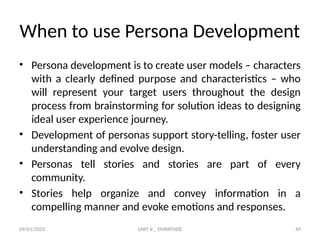 09/01/2025 UNIT II _ EMPATHIZE 49
When to use Persona Development
• Persona development is to create user models – characters
with a clearly defined purpose and characteristics – who
will represent your target users throughout the design
process from brainstorming for solution ideas to designing
ideal user experience journey.
• Development of personas support story-telling, foster user
understanding and evolve design.
• Personas tell stories and stories are part of every
community.
• Stories help organize and convey information in a
compelling manner and evoke emotions and responses.
 