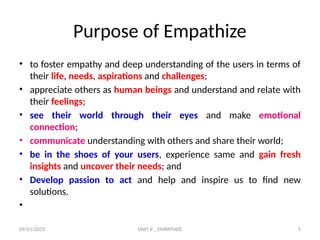 09/01/2025 UNIT II _ EMPATHIZE 5
Purpose of Empathize
• to foster empathy and deep understanding of the users in terms of
their life, needs, aspirations and challenges;
• appreciate others as human beings and understand and relate with
their feelings;
• see their world through their eyes and make emotional
connection;
• communicate understanding with others and share their world;
• be in the shoes of your users, experience same and gain fresh
insights and uncover their needs; and
• Develop passion to act and help and inspire us to find new
solutions.
•
 