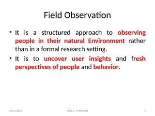 09/01/2025 UNIT II _ EMPATHIZE 9
Field Observation
• It is a structured approach to observing
people in their natural Environment rather
than in a formal research setting.
• It is to uncover user insights and fresh
perspectives of people and behavior.
 