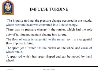 IMPULSE TURBINE
The impulse turbine, the pressure change occurred in the nozzle,
where pressure head was converted into kinetic energy.
There was no pressure change in the runner, which had the sole
duty of turning momentum change into torque.
The flow of water is tangential to the runner so it is a tangential
flow impulse turbine.
The speed jet of water hits the bucket on the wheel and cause of
wheel rotate.
A spear rod which has spear shaped end can be moved by hand
wheel.
6/10/2017 MAK (ME Deptt.) 12
 